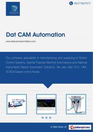 08377807977
A Member of
Dat CAM Automation
www.datcamautomation.com
Special Purpose Machines Automation National Instruments Solution Motion Control
Systems PLC Based Panels Variable Frequency Drives Servo Drives BLDC Motors Stepper
Motors Stepper Drives AC Drives Servo Motors National Instruments Solution for Automotive
Industry Servo Drives for Material Handling Industry BLDC Motors for Electronic Industry Special
Purpose Machines Automation National Instruments Solution Motion Control Systems PLC
Based Panels Variable Frequency Drives Servo Drives BLDC Motors Stepper Motors Stepper
Drives AC Drives Servo Motors National Instruments Solution for Automotive Industry Servo
Drives for Material Handling Industry BLDC Motors for Electronic Industry Special Purpose
Machines Automation National Instruments Solution Motion Control Systems PLC Based
Panels Variable Frequency Drives Servo Drives BLDC Motors Stepper Motors Stepper Drives AC
Drives Servo Motors National Instruments Solution for Automotive Industry Servo Drives for
Material Handling Industry BLDC Motors for Electronic Industry Special Purpose Machines
Automation National Instruments Solution Motion Control Systems PLC Based Panels Variable
Frequency Drives Servo Drives BLDC Motors Stepper Motors Stepper Drives AC Drives Servo
Motors National Instruments Solution for Automotive Industry Servo Drives for Material Handling
Industry BLDC Motors for Electronic Industry Special Purpose Machines Automation National
Instruments Solution Motion Control Systems PLC Based Panels Variable Frequency
Drives Servo Drives BLDC Motors Stepper Motors Stepper Drives AC Drives Servo
Motors National Instruments Solution for Automotive Industry Servo Drives for Material Handling
Our company specializes in manufacturing and supplying of Motion
Control Systems, Special Purpose Machine Automations and National
Instruments Based Automation Solutions. We also offer PLC, HMI,
SCADA based control Panels.
 