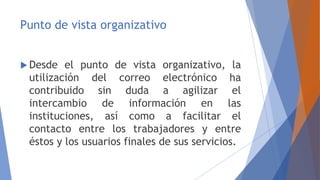 Punto de vista organizativo
 Desde el punto de vista organizativo, la
utilización del correo electrónico ha
contribuido sin duda a agilizar el
intercambio de información en las
instituciones, así como a facilitar el
contacto entre los trabajadores y entre
éstos y los usuarios finales de sus servicios.
 