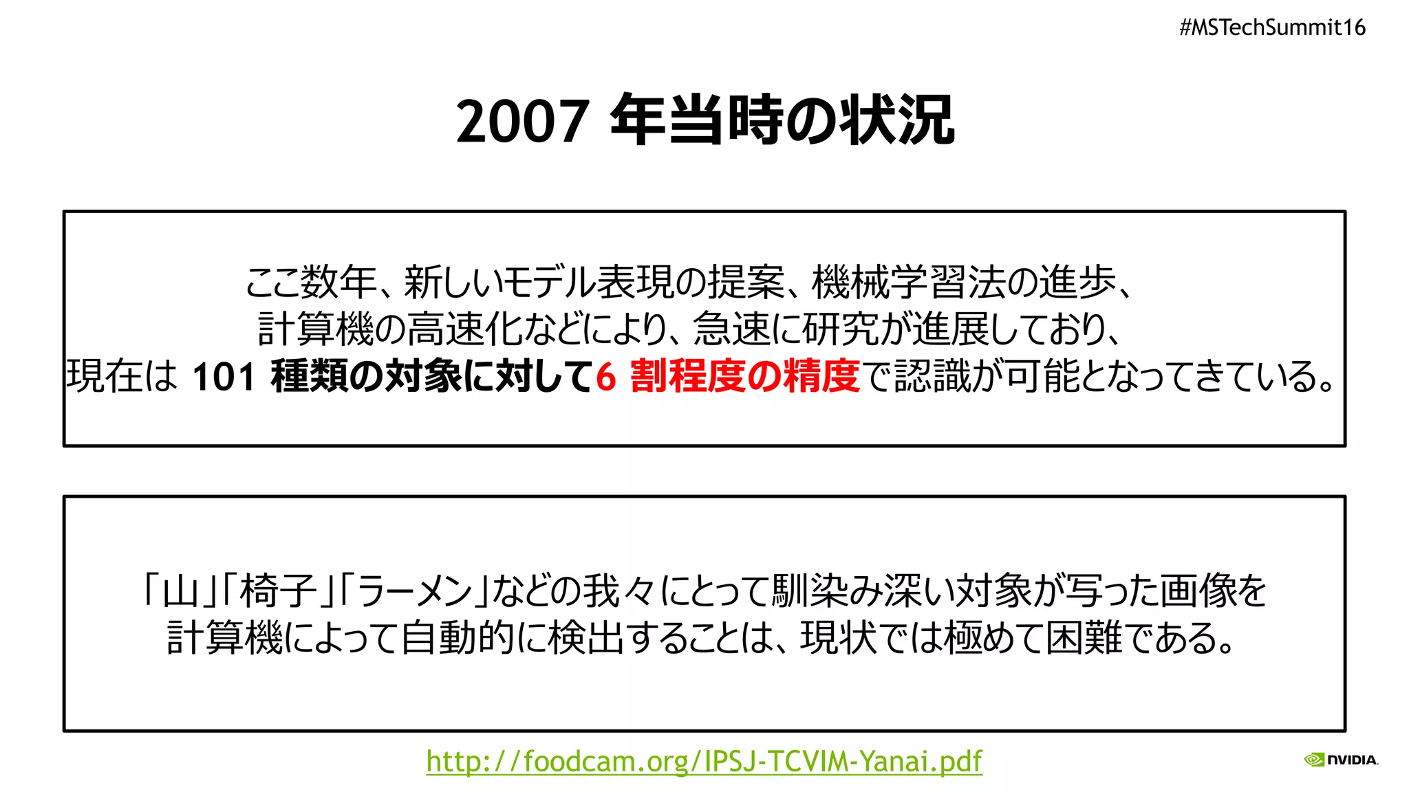 #MSTechSummit16
2007 年当時の状況
ここ数年、新しいモデル表現の提案、機械学習法の進歩、
計算機の高速化などにより、急速に研究が進展しており、
現在は 101 種類の対象に対して6 割程度の精度で認識が可能となってきている。
「山」「椅子」「ラーメン」などの我々にとって馴染み深い対象が写った画像を
計算機によって自動的に検出することは、現状では極めて困難である。
http://foodcam.org/IPSJ-TCVIM-Yanai.pdf
 