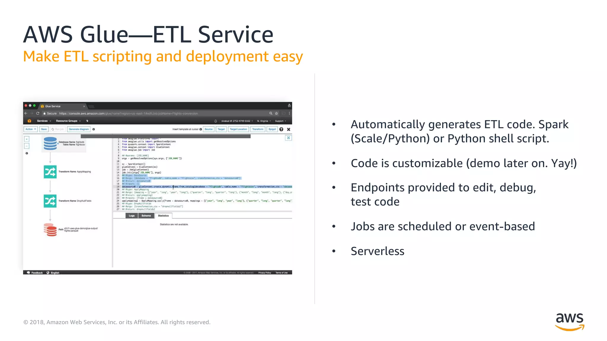 © 2018, Amazon Web Services, Inc. or its Affiliates. All rights reserved.
AWS Glue—ETL Service
Make ETL scripting and deployment easy
• Automatically generates ETL code. Spark
(Scale/Python) or Python shell script.
• Code is customizable (demo later on. Yay!)
• Endpoints provided to edit, debug,
test code
• Jobs are scheduled or event-based
• Serverless
 