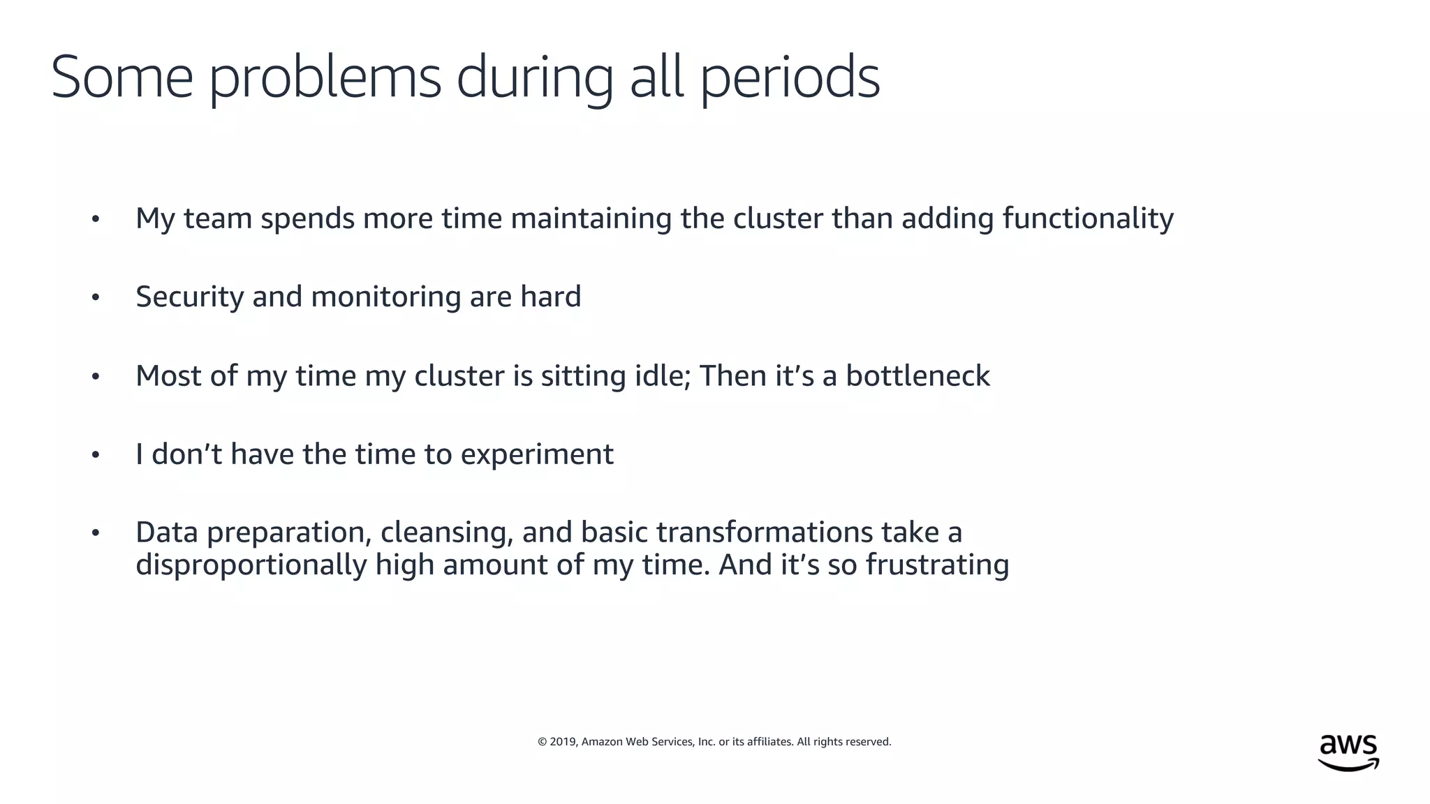 © 2019, Amazon Web Services, Inc. or its affiliates. All rights reserved.
Some problems during all periods
• My team spends more time maintaining the cluster than adding functionality
• Security and monitoring are hard
• Most of my time my cluster is sitting idle; Then it’s a bottleneck
• I don’t have the time to experiment
• Data preparation, cleansing, and basic transformations take a
disproportionally high amount of my time. And it’s so frustrating
 