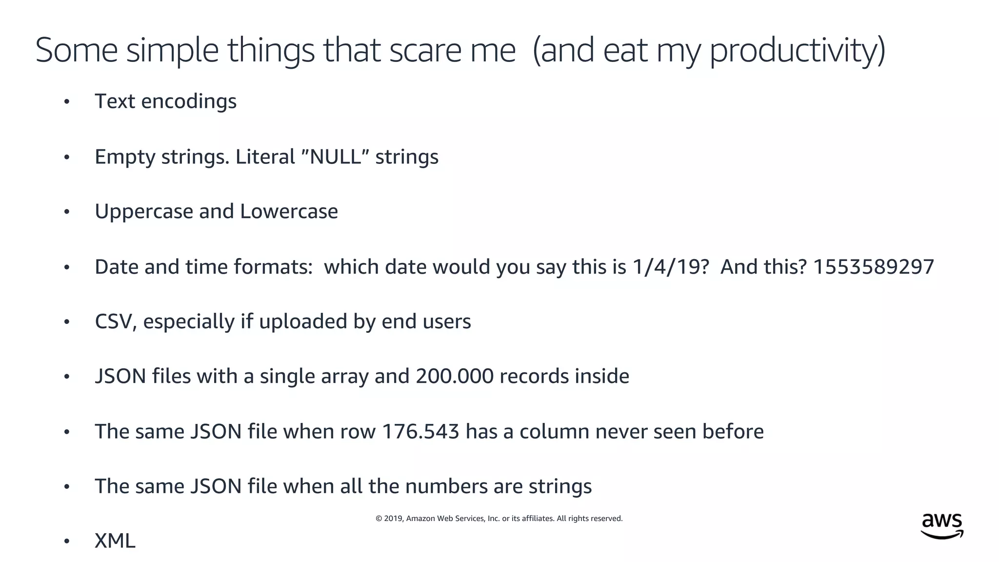 © 2019, Amazon Web Services, Inc. or its affiliates. All rights reserved.
Some simple things that scare me (and eat my productivity)
• Text encodings
• Empty strings. Literal ”NULL” strings
• Uppercase and Lowercase
• Date and time formats: which date would you say this is 1/4/19? And this? 1553589297
• CSV, especially if uploaded by end users
• JSON files with a single array and 200.000 records inside
• The same JSON file when row 176.543 has a column never seen before
• The same JSON file when all the numbers are strings
• XML
 