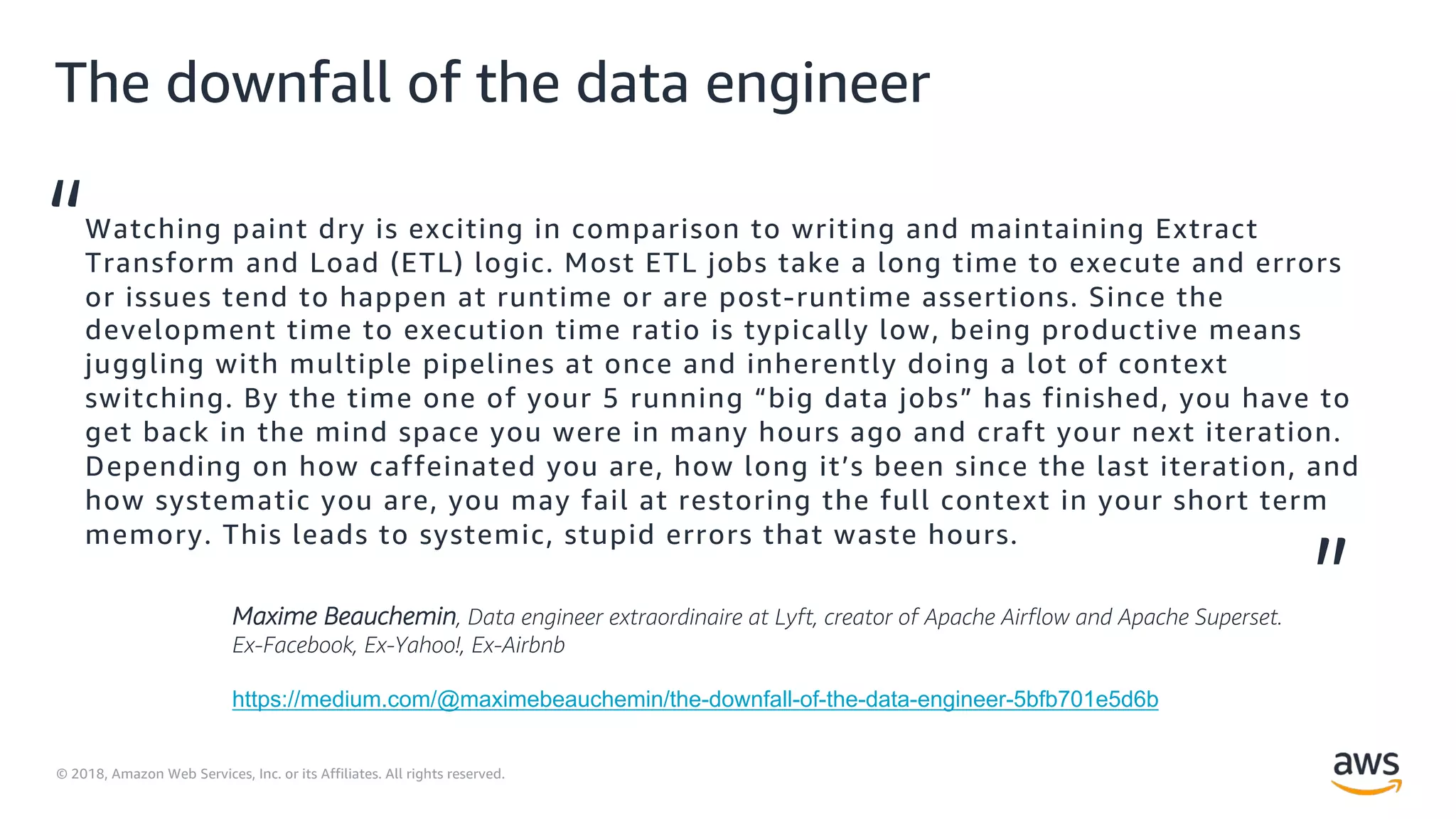 © 2018, Amazon Web Services, Inc. or its Affiliates. All rights reserved.
The downfall of the data engineer
Watching paint dry is exciting in comparison to writing and maintaining Extract
Transform and Load (ETL) logic. Most ETL jobs take a long time to execute and errors
or issues tend to happen at runtime or are post-runtime assertions. Since the
development time to execution time ratio is typically low, being productive means
juggling with multiple pipelines at once and inherently doing a lot of context
switching. By the time one of your 5 running “big data jobs” has finished, you have to
get back in the mind space you were in many hours ago and craft your next iteration.
Depending on how caffeinated you are, how long it’s been since the last iteration, and
how systematic you are, you may fail at restoring the full context in your short term
memory. This leads to systemic, stupid errors that waste hours.
“
”Maxime Beauchemin, Data engineer extraordinaire at Lyft, creator of Apache Airflow and Apache Superset.
Ex-Facebook, Ex-Yahoo!, Ex-Airbnb
https://medium.com/@maximebeauchemin/the-downfall-of-the-data-engineer-5bfb701e5d6b
 