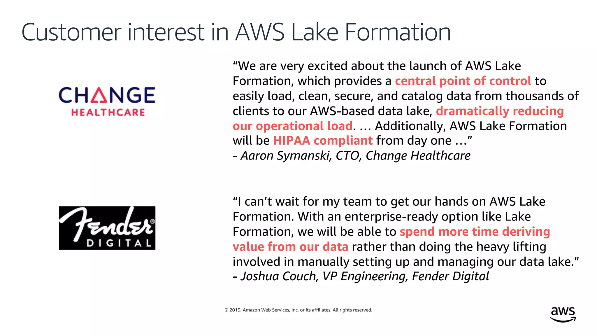 © 2019, Amazon Web Services, Inc. or its affiliates. All rights reserved.
Customer interest in AWS Lake Formation
“We are very excited about the launch of AWS Lake
Formation, which provides a central point of control to
easily load, clean, secure, and catalog data from thousands of
clients to our AWS-based data lake, dramatically reducing
our operational load. … Additionally, AWS Lake Formation
will be HIPAA compliant from day one …”
- Aaron Symanski, CTO, Change Healthcare
“I can’t wait for my team to get our hands on AWS Lake
Formation. With an enterprise-ready option like Lake
Formation, we will be able to spend more time deriving
value from our data rather than doing the heavy lifting
involved in manually setting up and managing our data lake.”
- Joshua Couch, VP Engineering, Fender Digital
 