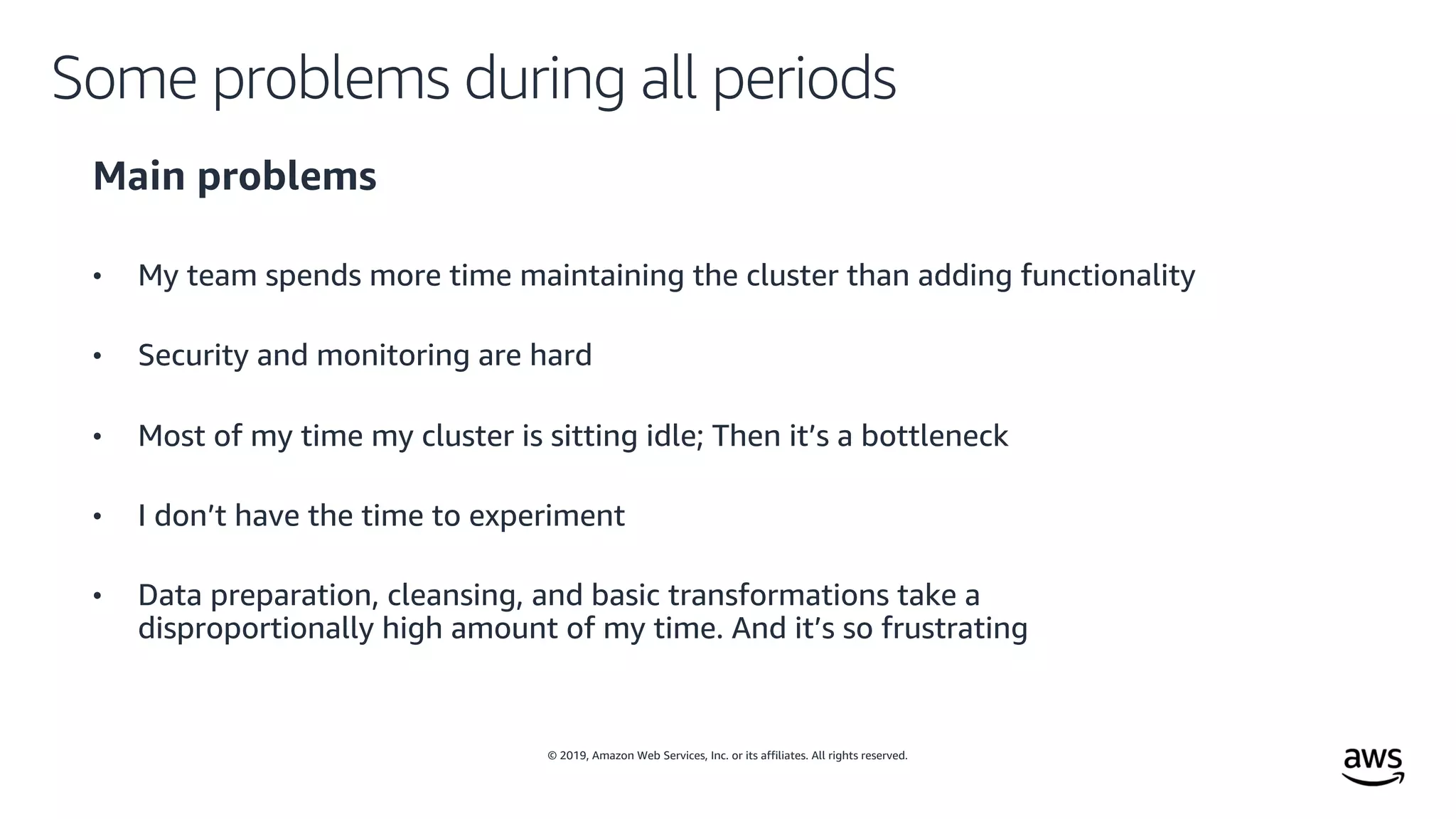 © 2019, Amazon Web Services, Inc. or its affiliates. All rights reserved.
Some problems during all periods
Main problems
• My team spends more time maintaining the cluster than adding functionality
• Security and monitoring are hard
• Most of my time my cluster is sitting idle; Then it’s a bottleneck
• I don’t have the time to experiment
• Data preparation, cleansing, and basic transformations take a
disproportionally high amount of my time. And it’s so frustrating
 