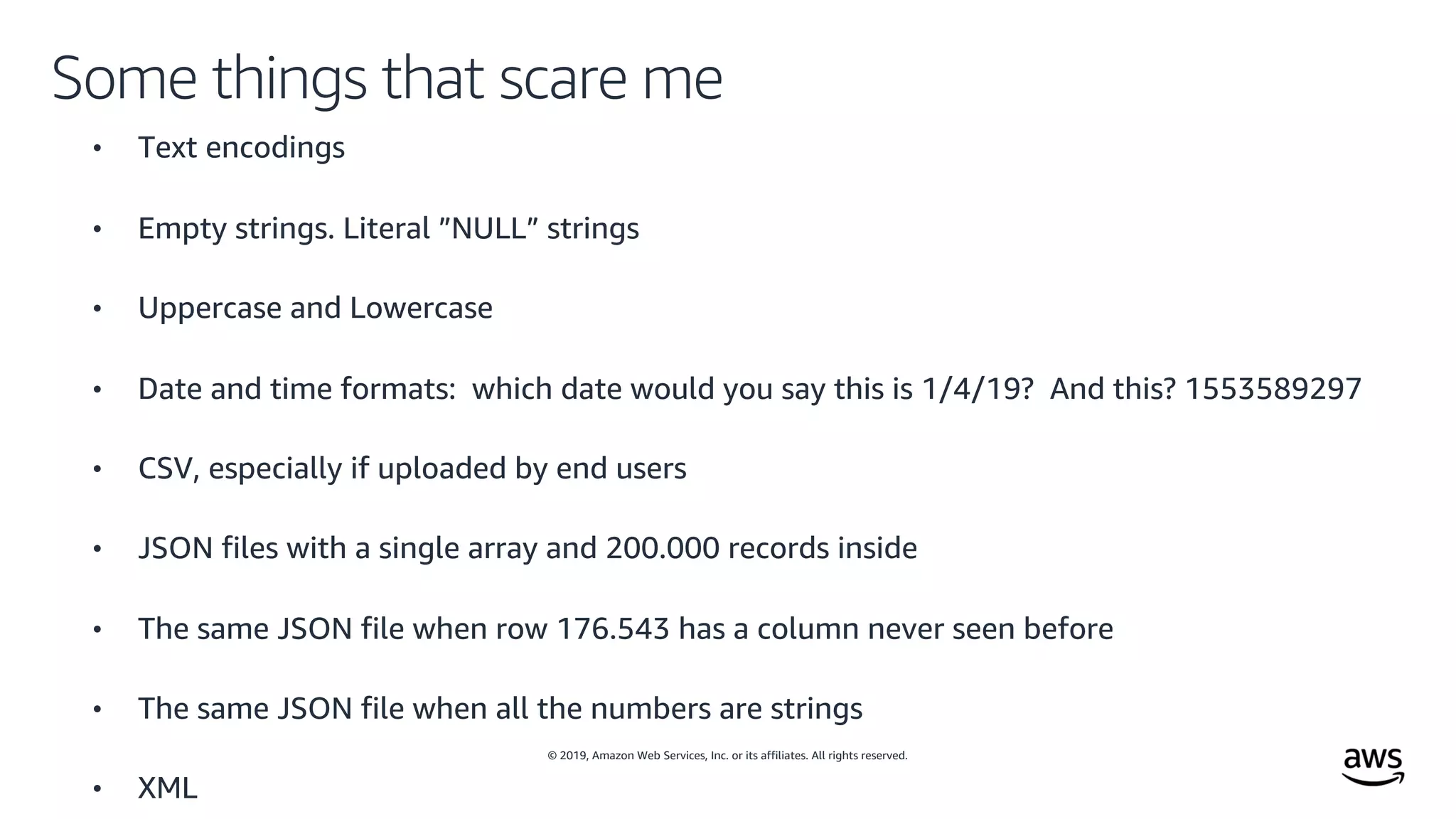 © 2019, Amazon Web Services, Inc. or its affiliates. All rights reserved.
Some things that scare me
• Text encodings
• Empty strings. Literal ”NULL” strings
• Uppercase and Lowercase
• Date and time formats: which date would you say this is 1/4/19? And this? 1553589297
• CSV, especially if uploaded by end users
• JSON files with a single array and 200.000 records inside
• The same JSON file when row 176.543 has a column never seen before
• The same JSON file when all the numbers are strings
• XML
 