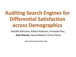 Auditing Search Engines for
Differential Satisfaction
across Demographics
Rishabh Mehrotra, Ashton Anderson, Fernando Diaz,
Amit Sharma, Hanna Wallach, Emine Yilmaz
Microsoft Research New York
 