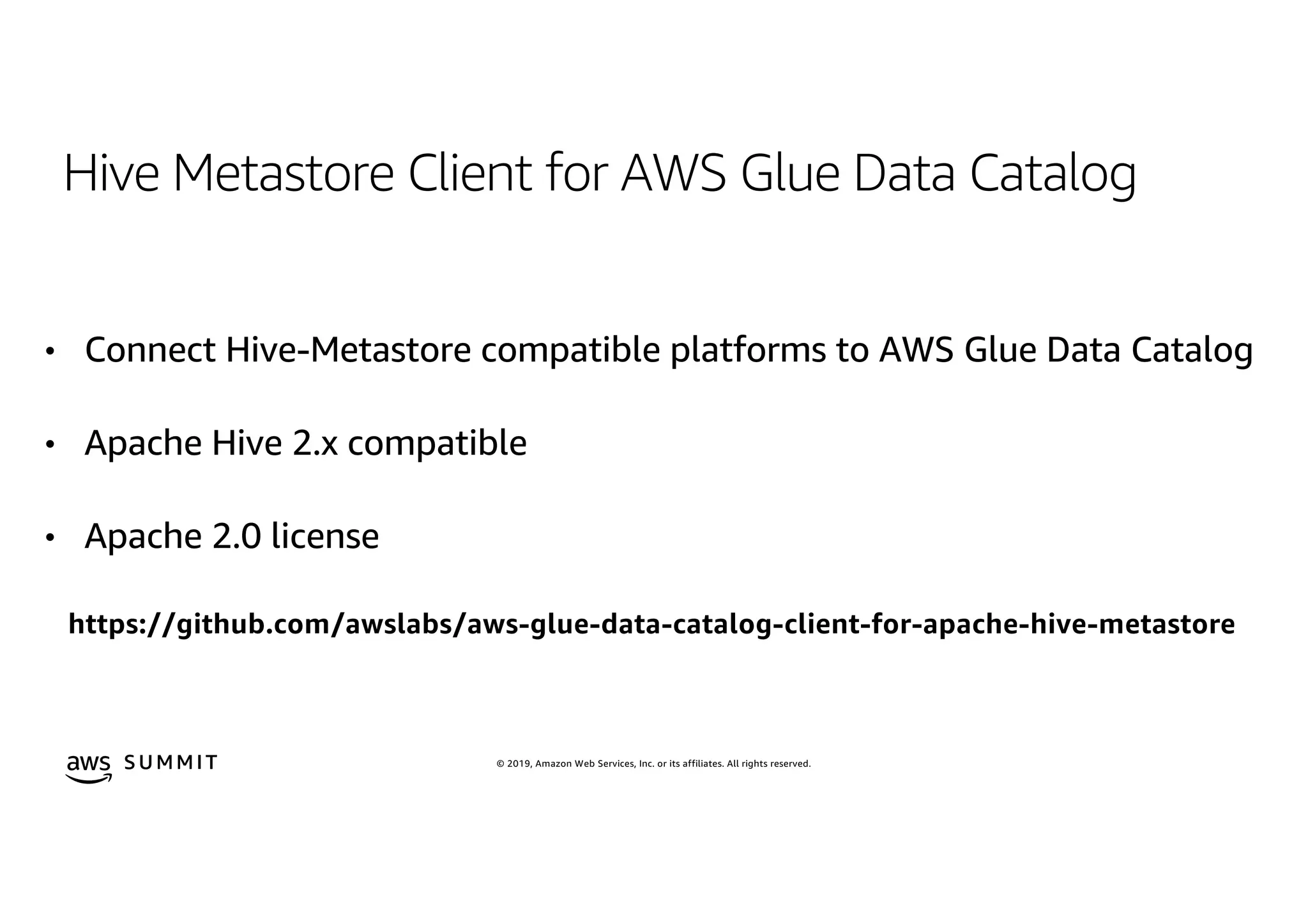 © 2019, Amazon Web Services, Inc. or its affiliates. All rights reserved.S U MMI T
Hive Metastore Client for AWS Glue Data Catalog
• Connect Hive-Metastore compatible platforms to AWS Glue Data Catalog
• Apache Hive 2.x compatible
• Apache 2.0 license
https://github.com/awslabs/aws-glue-data-catalog-client-for-apache-hive-metastore
 