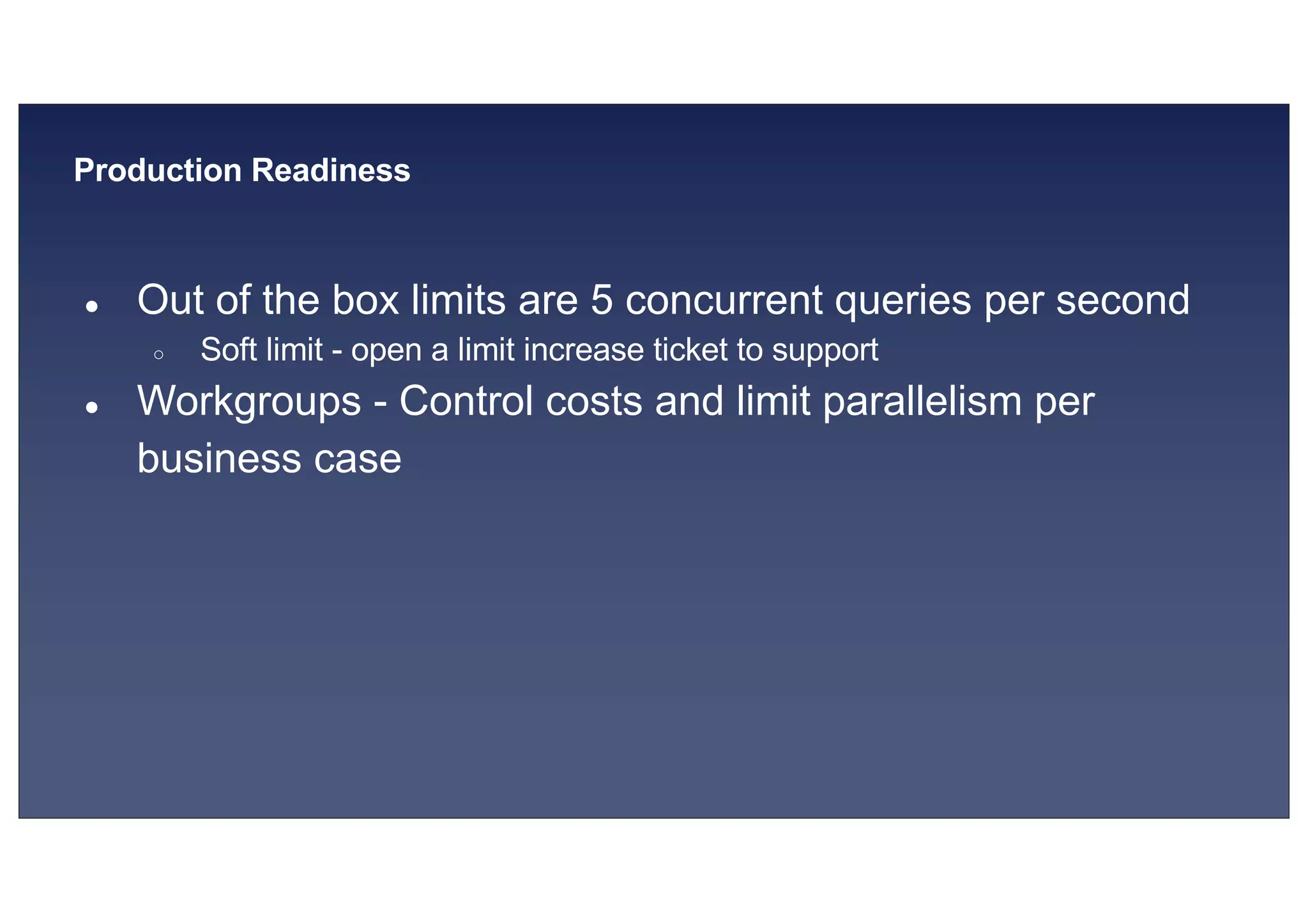 © 2019, Amazon Web Services, Inc. or its affiliates. All rights reserved.S U MMI T
Production Readiness
● Out of the box limits are 5 concurrent queries per second
○ Soft limit - open a limit increase ticket to support
● Workgroups - Control costs and limit parallelism per
business case
 