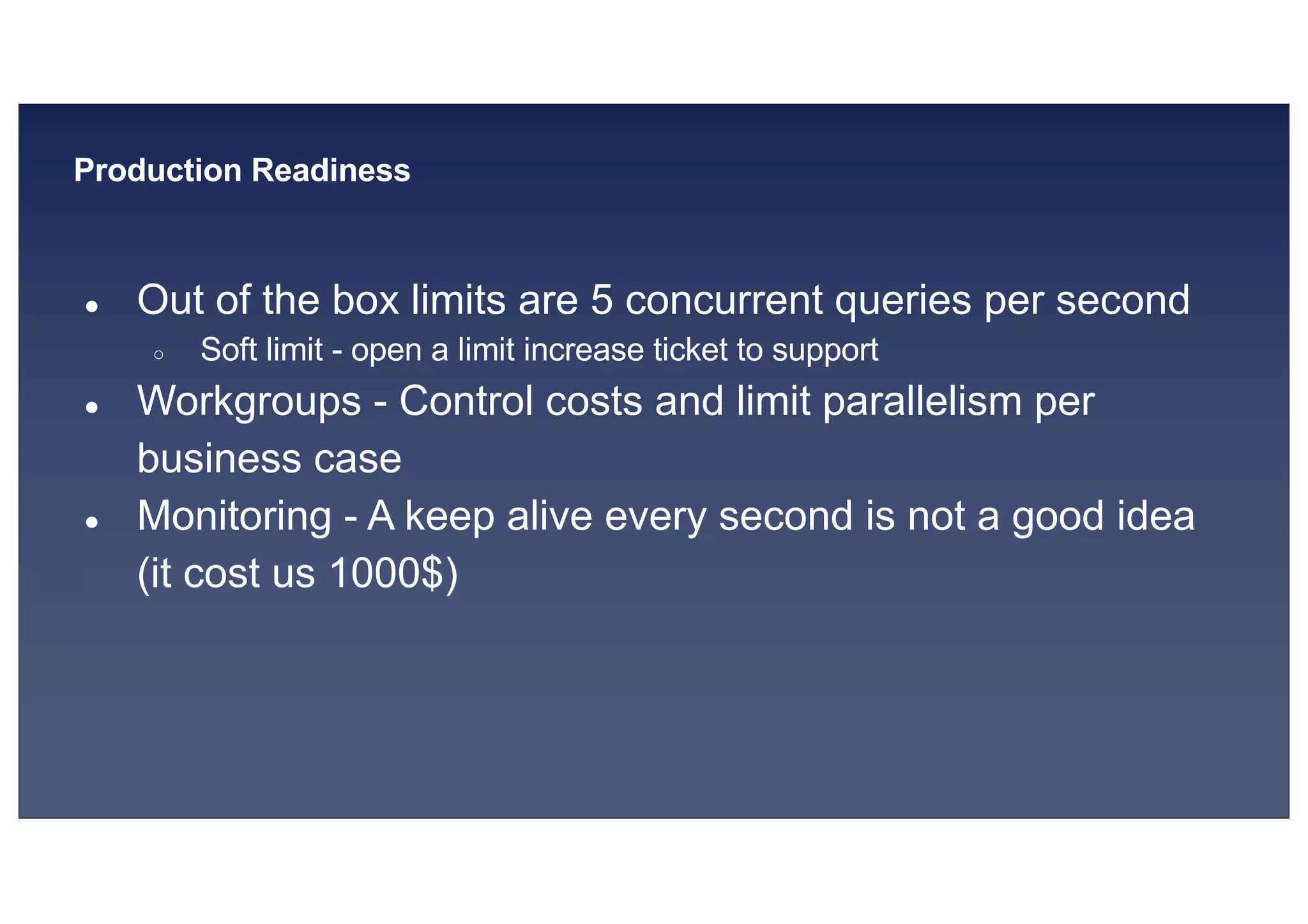 © 2019, Amazon Web Services, Inc. or its affiliates. All rights reserved.S U MMI T
Production Readiness
● Out of the box limits are 5 concurrent queries per second
○ Soft limit - open a limit increase ticket to support
● Workgroups - Control costs and limit parallelism per
business case
● Monitoring - A keep alive every second is not a good idea
(it cost us 1000$)
 