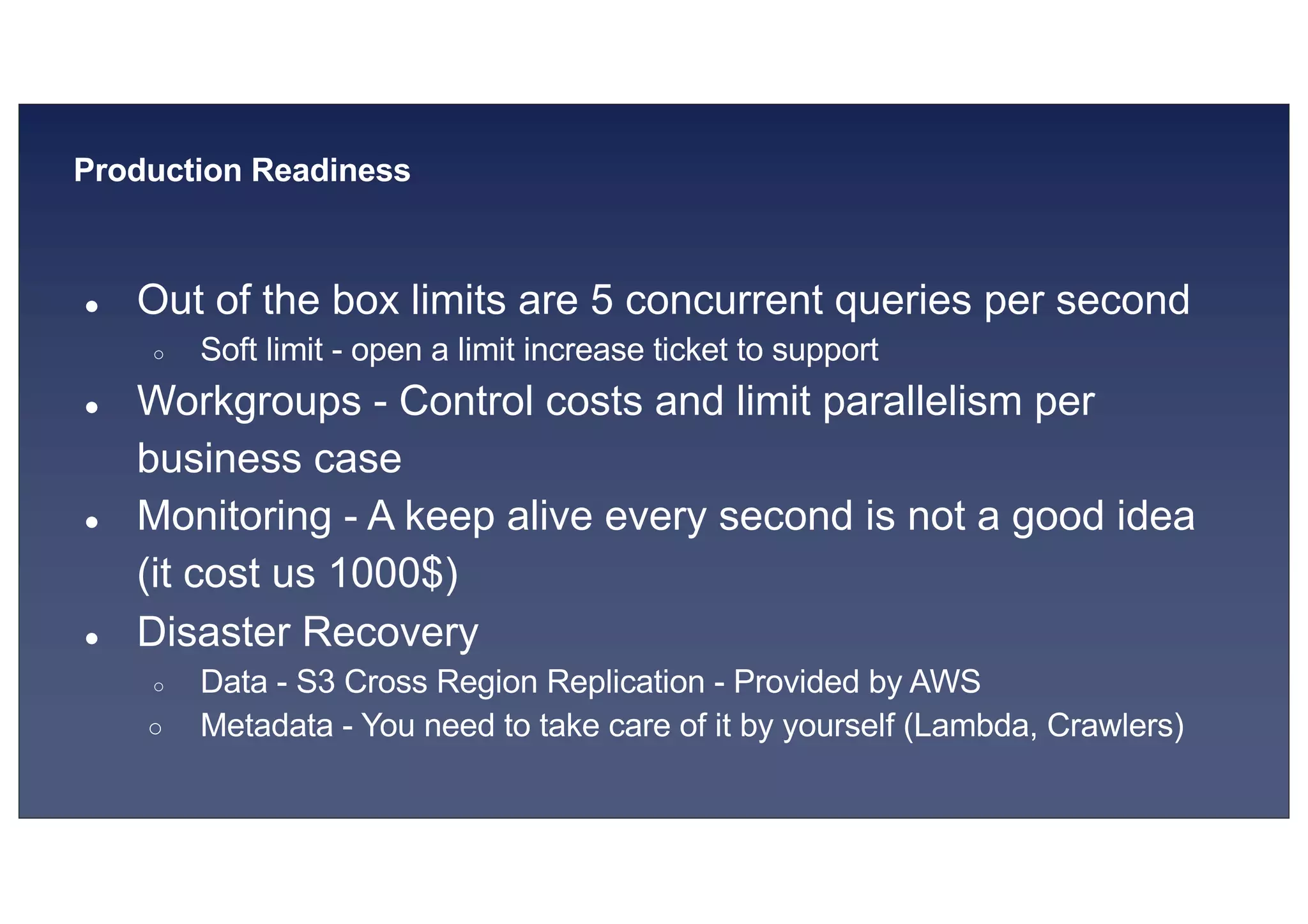 © 2019, Amazon Web Services, Inc. or its affiliates. All rights reserved.S U MMI T
Production Readiness
● Out of the box limits are 5 concurrent queries per second
○ Soft limit - open a limit increase ticket to support
● Workgroups - Control costs and limit parallelism per
business case
● Monitoring - A keep alive every second is not a good idea
(it cost us 1000$)
● Disaster Recovery
○ Data - S3 Cross Region Replication - Provided by AWS
○ Metadata - You need to take care of it by yourself (Lambda, Crawlers)
 