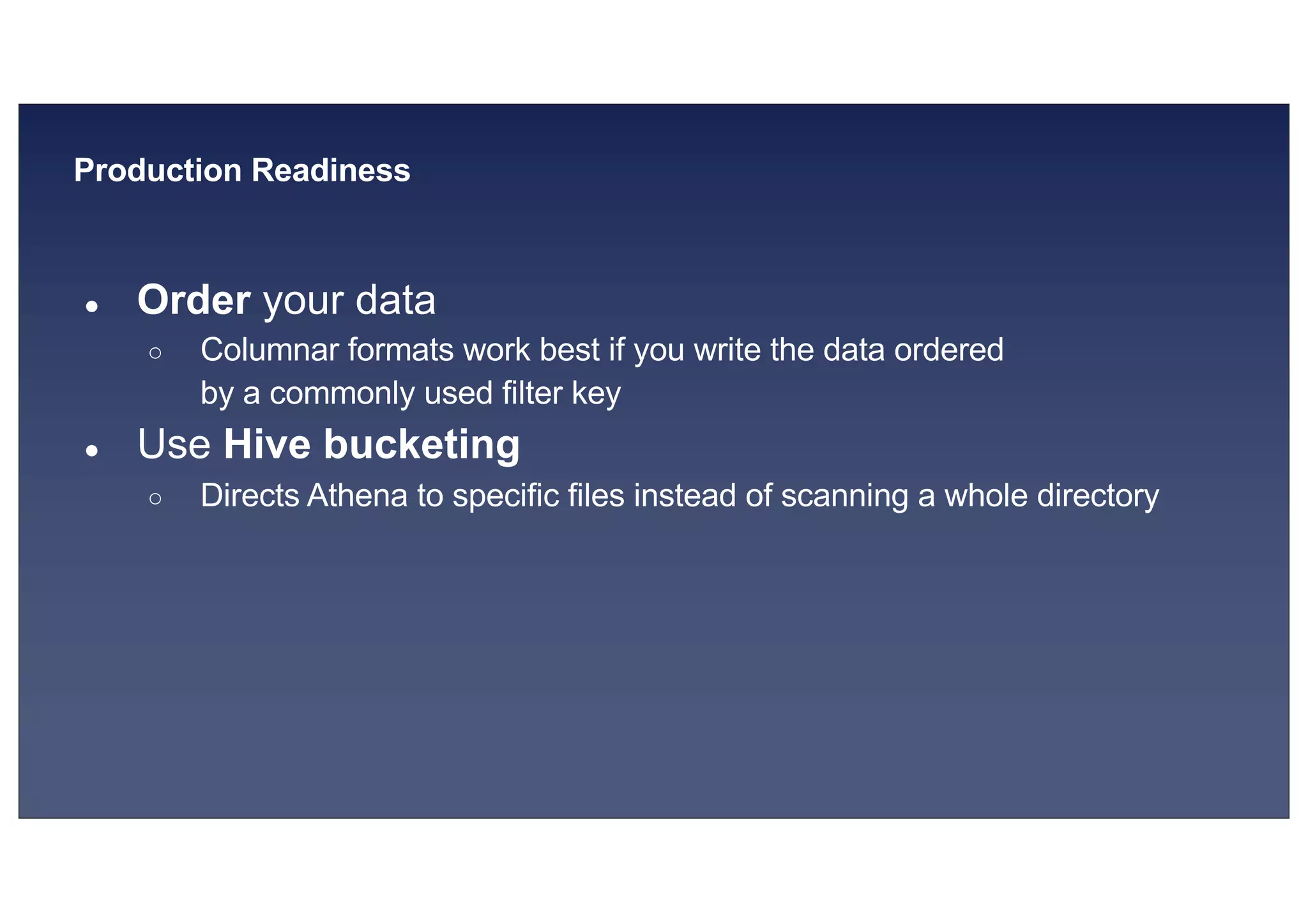 © 2019, Amazon Web Services, Inc. or its affiliates. All rights reserved.S U MMI T
Production Readiness
● Order your data
○ Columnar formats work best if you write the data ordered
by a commonly used filter key
● Use Hive bucketing
○ Directs Athena to specific files instead of scanning a whole directory
 
