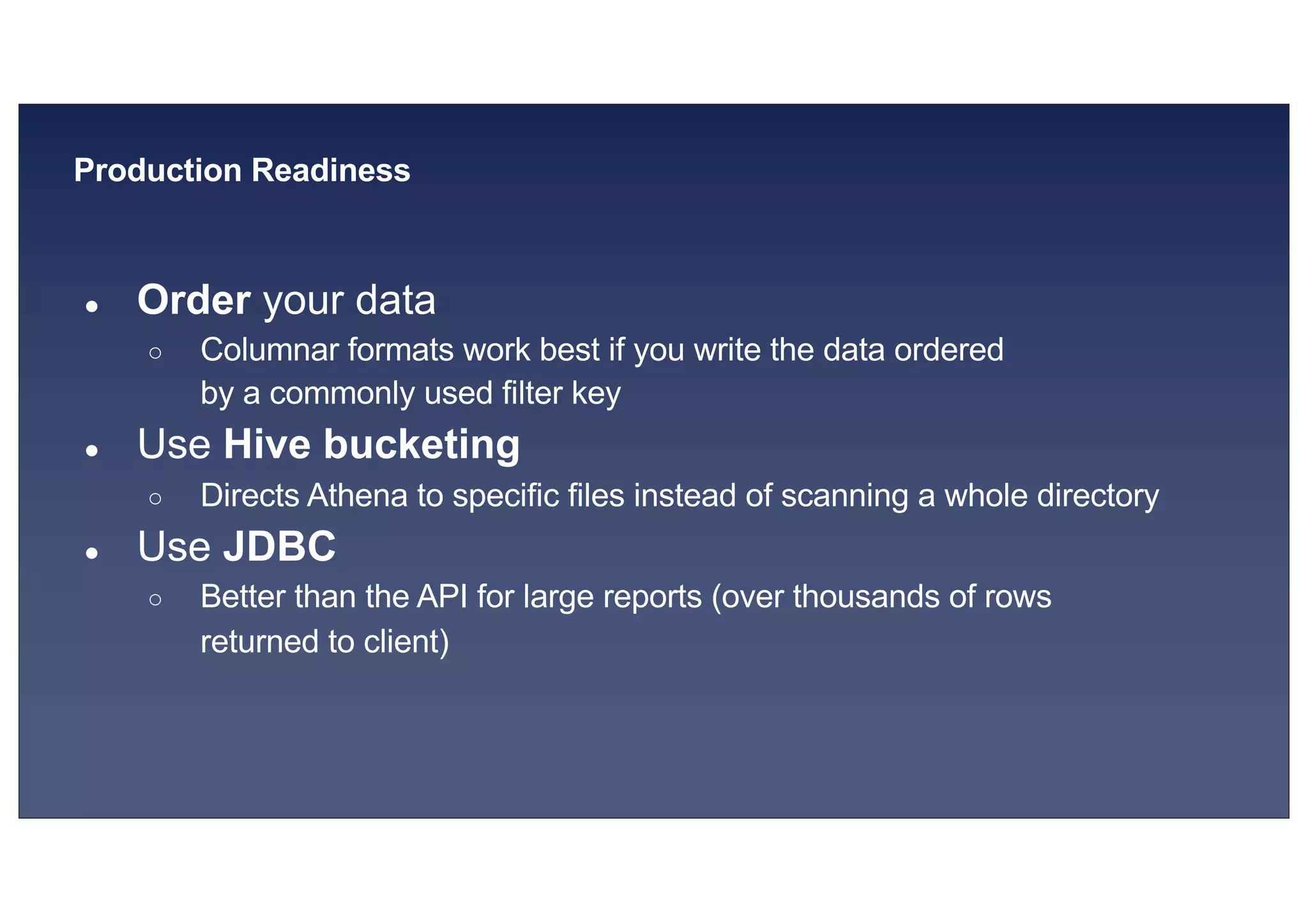 © 2019, Amazon Web Services, Inc. or its affiliates. All rights reserved.S U MMI T
Production Readiness
● Order your data
○ Columnar formats work best if you write the data ordered
by a commonly used filter key
● Use Hive bucketing
○ Directs Athena to specific files instead of scanning a whole directory
● Use JDBC
○ Better than the API for large reports (over thousands of rows
returned to client)
 