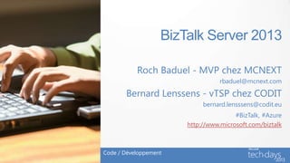 BizTalk Server 2013

           Roch Baduel - MVP chez MCNEXT
                                  rbaduel@mcnext.com

       Bernard Lenssens - vTSP chez CODIT
                            bernard.lensssens@codit.eu
                                       #BizTalk, #Azure
                       http://www.microsoft.com/biztalk



Code / Développement
 