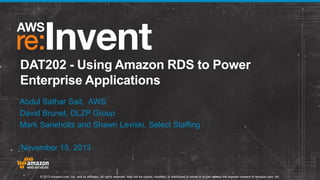 DAT202 - Using Amazon RDS to Power
Enterprise Applications
Abdul Sathar Sait, AWS
David Brunet, DLZP Group
Mark Saneholtz and Shawn Leviski, Select Staffing
November 15, 2013

© 2013 Amazon.com, Inc. and its affiliates. All rights reserved. May not be copied, modified, or distributed in whole or in part without the express consent of Amazon.com, Inc.

 