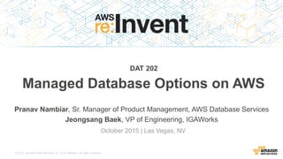 © 2015, Amazon Web Services, Inc. or its Affiliates. All rights reserved.
Pranav Nambiar, Sr. Manager of Product Management, AWS Database Services
Jeongsang Baek, VP of Engineering, IGAWorks
October 2015 | Las Vegas, NV
DAT 202
Managed Database Options on AWS
 