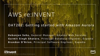 © 2017, Amazon Web Services, Inc. or its Affiliates. All rights reserved.
AWS re:INVENT
DAT202: Getting started with Amazon Aurora
D e b a n j a n S a h a , G e n e r a l M a n a g e r , A m a z o n W e b S e r v i c e s
G u r m i t S i n g h G h a t o r e , P r i n c i p a l D a t a b a s e E n g i n e e r , E x p e d i a
B r a n d o n O ’ B r i e n , P r i n c i p a l S o f t w a r e E n g i n e e r , E x p e d i a
 