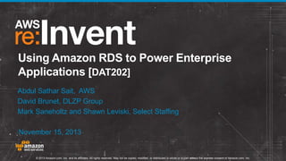 © 2013 Amazon.com, Inc. and its affiliates. All rights reserved. May not be copied, modified, or distributed in whole or in part without the express consent of Amazon.com, Inc.
Using Amazon RDS to Power Enterprise
Applications [DAT202]
Abdul Sathar Sait, AWS
David Brunet, DLZP Group
Mark Saneholtz and Shawn Leviski, Select Staffing
November 15, 2013
 