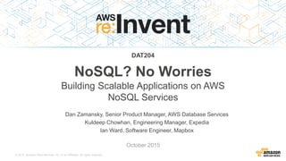 © 2015, Amazon Web Services, Inc. or its Affiliates. All rights reserved.
Dan Zamansky, Senior Product Manager, AWS Database Services
Kuldeep Chowhan, Engineering Manager, Expedia
Ian Ward, Software Engineer, Mapbox
October 2015
DAT204
NoSQL? No Worries
Building Scalable Applications on AWS
NoSQL Services
 