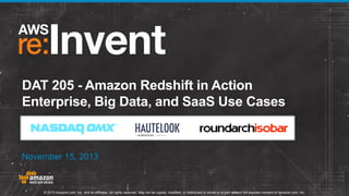 DAT 205 - Amazon Redshift in Action
Enterprise, Big Data, and SaaS Use Cases

November 15, 2013

© 2013 Amazon.com, Inc. and its affiliates. All rights reserved. May not be copied, modified, or distributed in whole or in part without the express consent of Amazon.com, Inc.

 