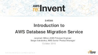 © 2015, Amazon Web Services, Inc. or its Affiliates. All rights reserved.
Jeremiah Wilton, AWS Principal Engineer
Sergei Sokolenko, AWS Senior Product Manager
October 2015
DAT205
Introduction to
AWS Database Migration Service
 