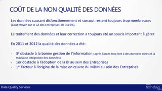 COÛT DE LA NON QUALITÉ DES DONNÉES
       Les données causant disfonctionnement et surcout restent toujours trop nombreuses
       (Coût moyen sur le CA des Entreprises: de 3 à 6%).


       Le traitement des données et leur correction a toujours été un soucis important à gérer.

       En 2011 et 2012 la qualité des données a été:

       - 3e obstacle à la bonne gestion de l’information (après l’accès trop lent à des données sûres et la
          mauvaise intégration des données)
       - 1er obstacle à l’adoption de la BI au sein des Entreprises
       - 1er facteur à l’origine de la mise en œuvre du MDM au sein des Entreprises.



Data Quality Services
 