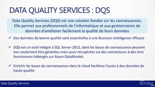 DATA QUALITY SERVICES : DQS
        Data Quality Services (DQS) est une solution fondée sur les connaissances.
         Elle permet aux professionnels de l'informatique et aux gestionnaires de
                données d’améliorer facilement la qualité de leurs données
      Des données de bonne qualité sont essentielles à une Business Intelligence efficace

      DQS est un outil intégré à SQL Server 2012, dont les bases de connaissance peuvent
       non seulement être générées mais aussi récupérées via des connecteurs à des tiers
       fournisseurs hébergés sur Azure DataMarket.

      Enrichir les bases de connaissances dans le cloud facilitera l’accès à des données de
       haute qualité.


Data Quality Services
 