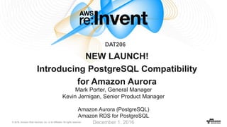 © 2016, Amazon Web Services, Inc. or its Affiliates. All rights reserved.
Mark Porter, General Manager
Kevin Jernigan, Senior Product Manager
Amazon Aurora (PostgreSQL)
Amazon RDS for PostgreSQL
December 1, 2016
NEW LAUNCH!
Introducing PostgreSQL Compatibility
for Amazon Aurora
DAT206
 