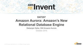 © 2015, Amazon Web Services, Inc. or its Affiliates. All rights reserved.
Debanjan Saha – GM, Amazon Aurora, Amazon Web Services
October 2015
DAT207
Amazon Aurora: Amazon’s New
Relational Database Engine
6-way replication across 3 AZsCustom, scale-out SSD storageLess than 30s failovers or crash recoveryShared storage across replicasUp to 15 read replicas that act as failover targetsPay for the storage you useAutomatic hotspot managementAutomatic IOPS provisioning100 K writes/second and 500 K reads/secondBuffer caches that survive a database restartsSQL fault injectionMySQL compatibleAutomatic volume growthAutomatic volume growthUp to 64 TB databasesProactive data block corruption detectionAutomated continuous backups to Amazon S3Automated repair of bad disksPeer-to-peer gossip replicationQuorum writes tolerate drive or AZ failures1/10th the cost of commercial databasesLess than 10 ms replica lag
 