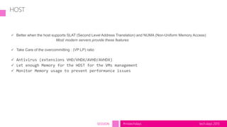 tech.days 2015#mstechdaysSESSION
HOST
 Better when the host supports SLAT (Second Level Address Translation) and NUMA (Non-Uniform Memory Access)
Most modern servers provide these features
 Take Care of the overcommitting : (VP:LP) ratio
 Antivirus (extensions VHD/VHDX/AVHD/AVHDX)
 Let enough Memory for the HOST for the VMs management
 Monitor Memory usage to prevent performance issues
 