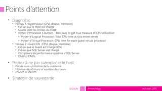 tech.days 2015#mstechdaysSESSION
Points d’attention
• Diagnostic
• Niveau 1 : hyperviseur (CPU, disque, mémoire)
• Est-ce que le Host est chargé
• Quelle sont les limites du Host
• Hyper-V Processor Counters : best way to get true measure of CPU utilization
• Hyper-V Logical Processor: Total CPU time across entire server
• Hyper-V Virtual Processor: CPU time for each guest virtual processor
• Niveau 2 : Guest OS (CPU, disque, mémoire)
• Est-ce que le Guest est chargé (OS)
• Est-ce que SQL Server est chargé
• Compteurs de performance système / SQL Server
• DMVs / DMFs
• Pensez à ne pas surexploiter le host
• Pas de surexploitation de la mémoire
• Nombre de vCœurs vs nombre de cœurs
• pNUMA vs vNUMA
• Stratégie de sauvegarde
 