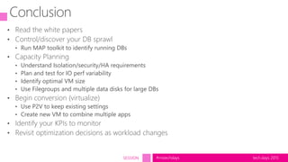 tech.days 2015#mstechdaysSESSION
Conclusion
• Read the white papers
• Control/discover your DB sprawl
• Run MAP toolkit to identify running DBs
• Capacity Planning
• Understand Isolation/security/HA requirements
• Plan and test for IO perf variability
• Identify optimal VM size
• Use Filegroups and multiple data disks for large DBs
• Begin conversion (virtualize)
• Use P2V to keep existing settings
• Create new VM to combine multiple apps
• Identify your KPIs to monitor
• Revisit optimization decisions as workload changes
 