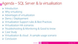 tech.days 2015#mstechdaysSESSION
Agenda – SQL Server & la virtualisation
 Introduction
 Why virtualizing
 Advantages of virtualization
 Demo / Deployement
 Virtualization Support rules & Best Practices
 Virtualization HA scenarios
 Troubleshooting & Monitoring & Good to know
 Case Study
 Virtualization & cloud : A sample usage scenario
 Conclusion
 