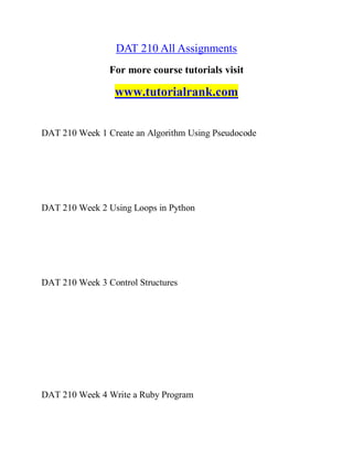 DAT 210 All Assignments
For more course tutorials visit
www.tutorialrank.com
DAT 210 Week 1 Create an Algorithm Using Pseudocode
DAT 210 Week 2 Using Loops in Python
DAT 210 Week 3 Control Structures
DAT 210 Week 4 Write a Ruby Program
 