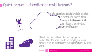 tech.days 2015#mstechdaysSESSION
Un service de gestion des Identités et des
Accès qui permet d’éviter les accès non
autorisés aux applications à demeure et
dans le Cloud en fournissant un niveau
supplémentaire d’authentification
Utilisé par des milliers d’entreprises pour
authentifier les accès de leurs employés, leurs
clients, et leurs partenaires aux applications & sites
Web.
Qu’est-ce que l’authentification multi-facteurs ?
 