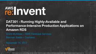 DAT301 - Running Highly-Available and
Performance-Intensive Production Applications on
Amazon RDS
Grant McAlister – AWS Database Services
Brennan Saeta – Coursera
November 14, 2013

© 2013 Amazon.com, Inc. and its affiliates. All rights reserved. May not be copied, modified, or distributed in whole or in part without the express consent of Amazon.com, Inc.

 