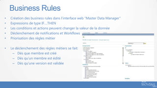 • Création des business rules dans l’interface web “Master Data Manager”
• Expressions de type IF….THEN
• Les conditions et actions peuvent changer la valeur de la donnée
• Déclenchement de notifications et Workflows
• Priorisation des règles métier
• Le déclenchement des règles métiers se fait:
– Dès que membre est créé
– Dès qu’un membre est édité
– Dès qu’une version est validée
Business Rules
 