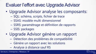 Serveurs / Entreprise / Réseaux / IT
• Upgrade Advisor analyse les composants:
– SQL: schéma, scripts, fichier de trace
– SSAS: modèle multi dimensionnel
– SSRS: paramétrage et définition de rapports
– SSIS: packages
• Upgrade Advisor génère un rapport
– Détection des problèmes de compatibilité
– Génère un rapport avec les solutions
– Analyse à distance sauf RS
Evaluer l’effort avec Upgrade Advisor
 