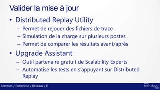 Serveurs / Entreprise / Réseaux / IT
• Distributed Replay Utility
– Permet de rejouer des fichiers de trace
– Simulation de la charge sur plusieurs postes
– Permet de comparer les résultats avant/après
• Upgrade Assistant
– Outil partenaire gratuit de Scalability Experts
– Automatise les tests en s’appuyant sur Distributed
Replay
Valider la mise à jour
 