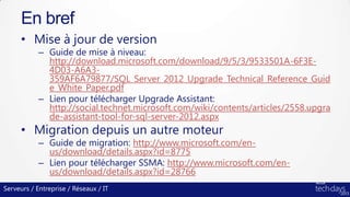 Serveurs / Entreprise / Réseaux / IT
• Mise à jour de version
– Guide de mise à niveau:
http://download.microsoft.com/download/9/5/3/9533501A-6F3E-
4D03-A6A3-
359AF6A79877/SQL_Server_2012_Upgrade_Technical_Reference_Guid
e_White_Paper.pdf
– Lien pour télécharger Upgrade Assistant:
http://social.technet.microsoft.com/wiki/contents/articles/2558.upgra
de-assistant-tool-for-sql-server-2012.aspx
• Migration depuis un autre moteur
– Guide de migration: http://www.microsoft.com/en-
us/download/details.aspx?id=8775
– Lien pour télécharger SSMA: http://www.microsoft.com/en-
us/download/details.aspx?id=28766
En bref
 