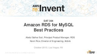 © 2015, Amazon Web Services, Inc. or its Affiliates. All rights reserved.
Abdul Sathar Sait, Principal Product Manager, RDS
October 2015 | Las Vegas, NV
DAT 304
Amazon RDS for MySQL
Best Practices
Kevin Rice, Director of Engineering, Airbnb
 