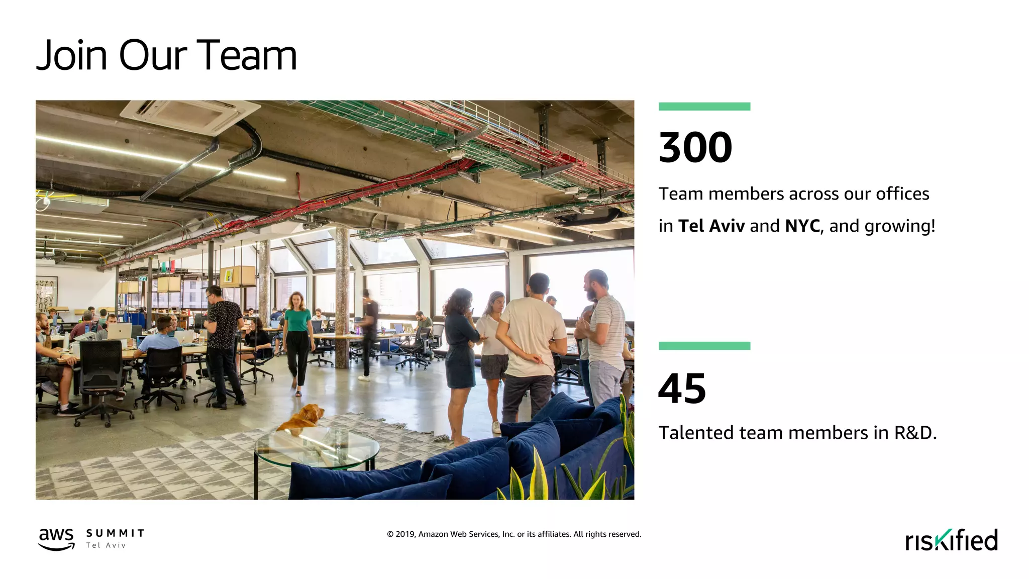 © 2019, Amazon Web Services, Inc. or its affiliates. All rights reserved.
Join Our Team
Team members across our offices
in Tel Aviv and NYC, and growing!
300
Talented team members in R&D.
45
 