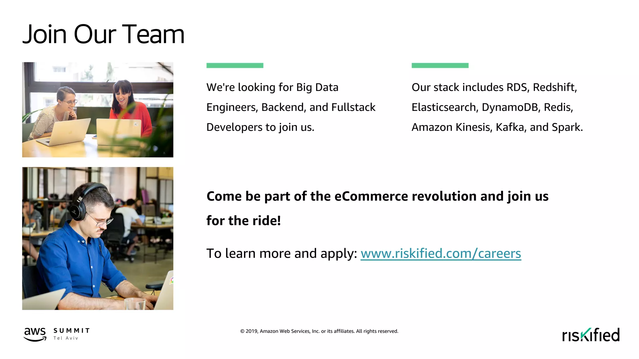 © 2019, Amazon Web Services, Inc. or its affiliates. All rights reserved.
Join Our Team
Come be part of the eCommerce revolution and join us
for the ride!
To learn more and apply: www.riskified.com/careers
Our stack includes RDS, Redshift,
Elasticsearch, DynamoDB, Redis,
Amazon Kinesis, Kafka, and Spark.
We're looking for Big Data
Engineers, Backend, and Fullstack
Developers to join us.
 