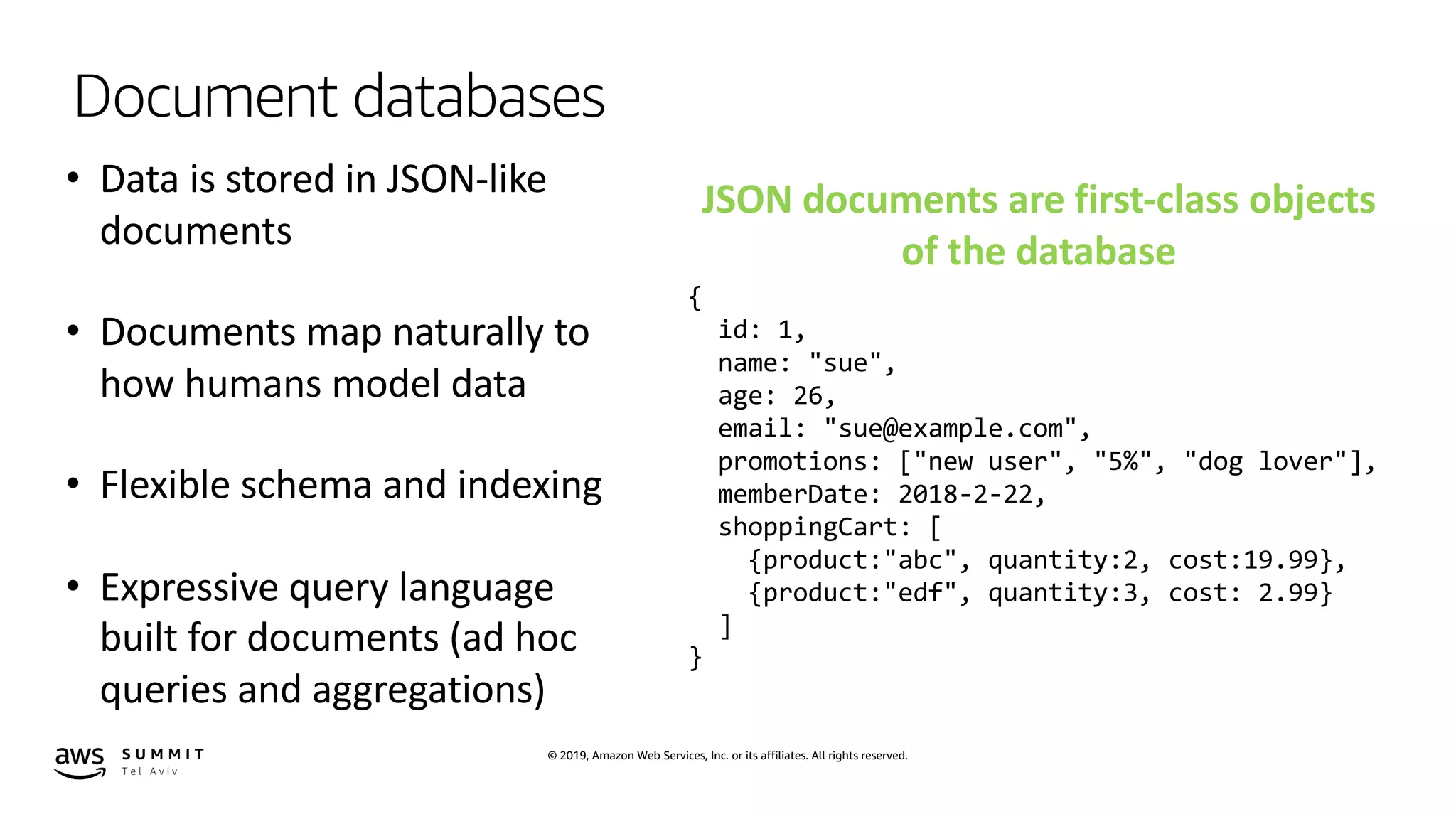 © 2019, Amazon Web Services, Inc. or its affiliates. All rights reserved.
Document databases
• Data is stored in JSON-like
documents
• Documents map naturally to
how humans model data
• Flexible schema and indexing
• Expressive query language
built for documents (ad hoc
queries and aggregations)
JSON documents are first-class objects
of the database
{
id: 1,
name: "sue",
age: 26,
email: "sue@example.com",
promotions: ["new user", "5%", "dog lover"],
memberDate: 2018-2-22,
shoppingCart: [
{product:"abc", quantity:2, cost:19.99},
{product:"edf", quantity:3, cost: 2.99}
]
}
 