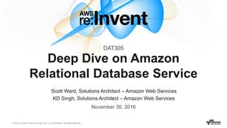 © 2016, Amazon Web Services, Inc. or its Affiliates. All rights reserved.
November 30, 2016
Deep Dive on Amazon
Relational Database Service
Scott Ward, Solutions Architect – Amazon Web Services
KD Singh, Solutions Architect – Amazon Web Services
DAT305
 