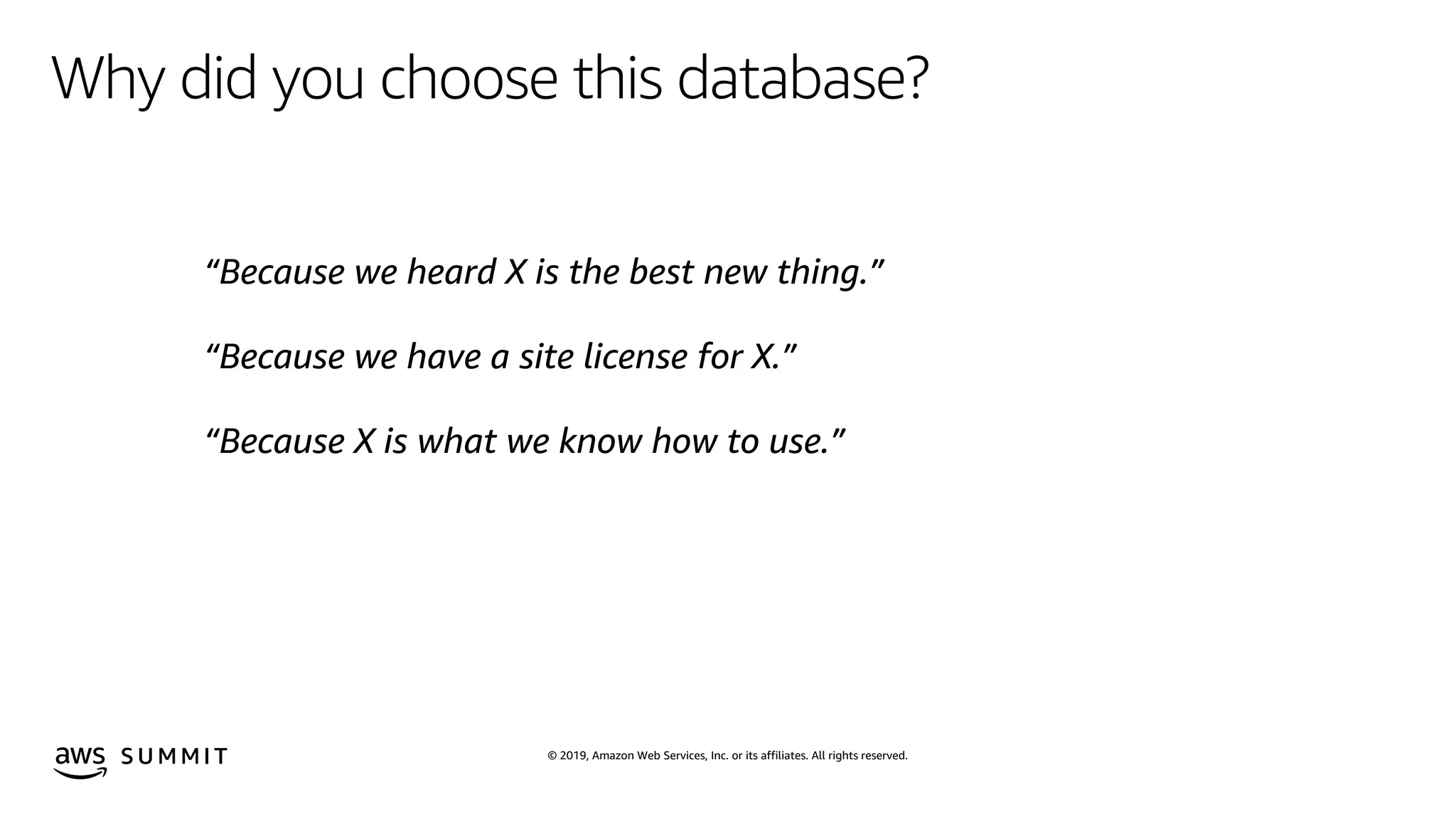 © 2019, Amazon Web Services, Inc. or its affiliates. All rights reserved.S U M M I T
Why did you choose this database?
“Because we heard X is the best new thing.”
“Because we have a site license for X.”
“Because X is what we know how to use.”
 