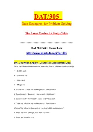 DAT/305
Data Structures for Problem Solving
The Latest Version A+ Study Guide
**********************************************
DAT 305 Entire Course Link
http://www.uopstudy.com/dat-305
DAT 305 Week 1 Apply - CoursePre-AssessmentQuiz
Order the following algorithms in the ascending order of their best-case complexity:
• Bubble sort
• Selection sort
• Quick sort
• Merge sort
a. Bubble sort < Quick sort == Merge sort < Selection sort
b. Selection sort < Quick sort < Merge sort < Bubble sort
c. Selection sort < Bubble sort < Merge sort < Quick sort
d. Quick sort < Bubble sort == Merge sort < Selection sort
Which of the following statements is true for a bubble sort structure?
a. There are three for loops, all of them separate.
b. There is a single for loop.
 