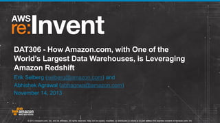 DAT306 - How Amazon.com, with One of the
World’s Largest Data Warehouses, is Leveraging
Amazon Redshift
Erik Selberg (selberg@amazon.com) and
Abhishek Agrawal (abhagrwa@amazon.com)
November 14, 2013

© 2013 Amazon.com, Inc. and its affiliates. All rights reserved. May not be copied, modified, or distributed in whole or in part without the express consent of Amazon.com, Inc.

 