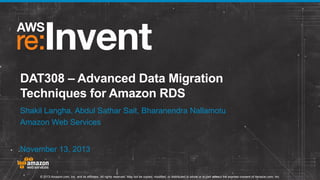 DAT308 – Advanced Data Migration
Techniques for Amazon RDS
Shakil Langha, Abdul Sathar Sait, Bharanendra Nallamotu
Amazon Web Services
November 13, 2013

© 2013 Amazon.com, Inc. and its affiliates. All rights reserved. May not be copied, modified, or distributed in whole or in part without the express consent of Amazon.com, Inc.

 