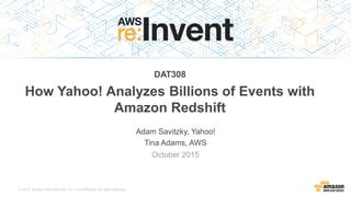 © 2015, Amazon Web Services, Inc. or its Affiliates. All rights reserved.
Adam Savitzky, Yahoo!
Tina Adams, AWS
October 2015
DAT308
How Yahoo! Analyzes Billions of Events with
Amazon Redshift
 